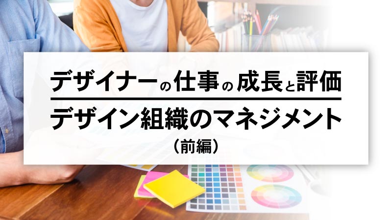 デザイナーの仕事の成長と評価、そしてデザイン組織のマネジメントをどう描く？（前編）